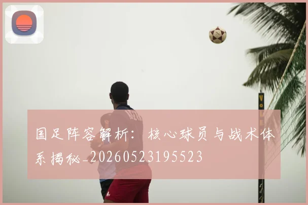 国足阵容解析：核心球员与战术体系揭秘_20260523195523