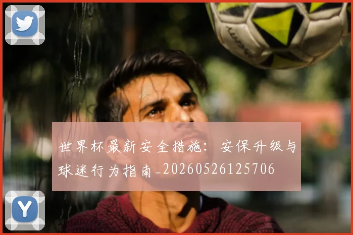 世界杯最新安全措施：安保升级与球迷行为指南_20260526125706